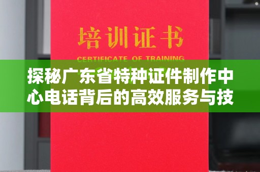 全国探秘广东省特种证件制作中心电话背后的高效服务与技术革新