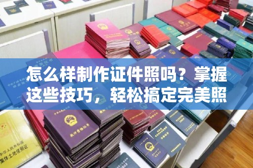 全国怎么样制作证件照吗？掌握这些技巧，轻松搞定完美照片