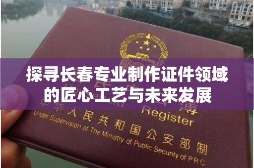 全国探寻长春专业制作证件领域的匠心工艺与未来发展