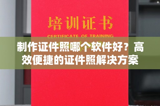 全国制作证件照哪个软件好？高效便捷的证件照解决方案
