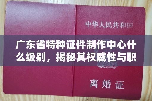全国广东省特种证件制作中心什么级别，揭秘其权威性与职能