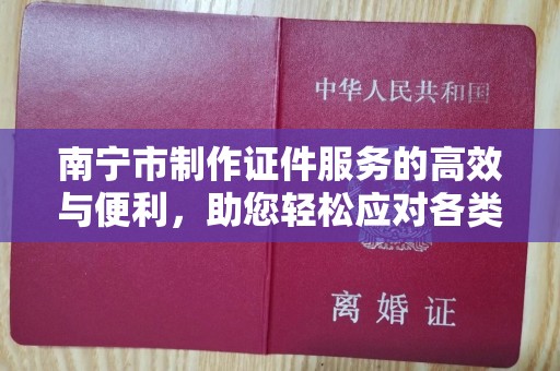 全国南宁市制作证件服务的高效与便利，助您轻松应对各类需求