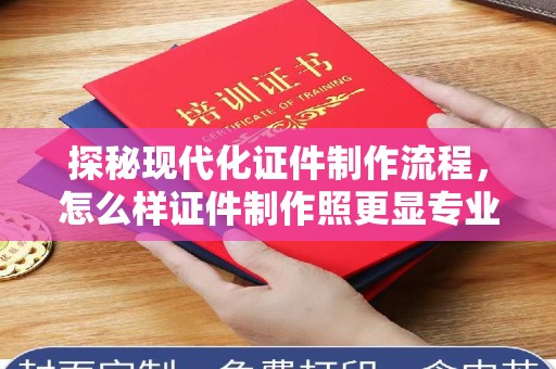 全国探秘现代化证件制作流程，怎么样证件制作照更显专业与个性